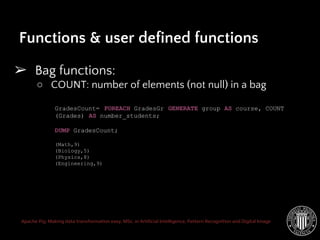 Apache Pig: Making data transformation easy. MSc. in Artificial Intelligence, Pattern Recognition and Digital Image
➢ Bag functions:
○ COUNT: number of elements (not null) in a bag
Functions & user defined functions
GradesCount= FOREACH GradesGr GENERATE group AS course, COUNT
(Grades) AS number_students;
DUMP GradesCount;
(Math,9)
(Biology,5)
(Physics,8)
(Engineering,9)
 
