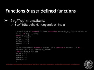 Apache Pig: Making data transformation easy. MSc. in Artificial Intelligence, Pattern Recognition and Digital Image
➢ Bag/Tuple functions:
○ FLATTEN: behavior depends on input
Functions & user defined functions
GradesTuple = FOREACH Grades GENERATE student_id, TOTUPLE(course,
mark) AS tuple_mark;
DUMP GradesTuple
(1,(Math,5.6))
(2,(Math,8.9))
(3,(Math,7.1))
(4,(Math,2.3))
...
GradesUntupled= FOREACH GradesTuple GENERATE student_id AS
student_id, FLATTEN(tuple_mark);
DUMP GradesUntupled;
(1,Math,5.6)
(2,Math,8.9)
(3,Math,7.1)
(4,Math,2.3)
…
 