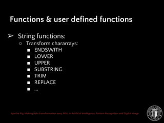 Apache Pig: Making data transformation easy. MSc. in Artificial Intelligence, Pattern Recognition and Digital Image
➢ String functions:
○ Transform chararrays:
■ ENDSWITH
■ LOWER
■ UPPER
■ SUBSTRING
■ TRIM
■ REPLACE
■ ...
Functions & user defined functions
 