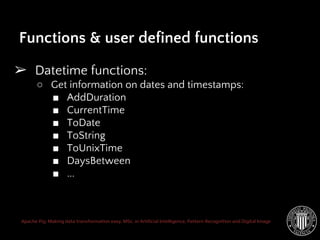 Apache Pig: Making data transformation easy. MSc. in Artificial Intelligence, Pattern Recognition and Digital Image
➢ Datetime functions:
○ Get information on dates and timestamps:
■ AddDuration
■ CurrentTime
■ ToDate
■ ToString
■ ToUnixTime
■ DaysBetween
■ ...
Functions & user defined functions
 