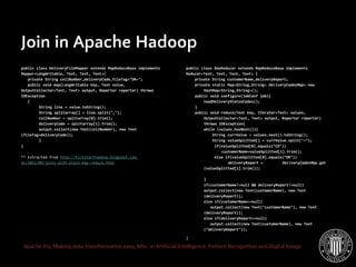 Apache Pig: Making data transformation easy. MSc. in Artificial Intelligence, Pattern Recognition and Digital Image
Join in Apache Hadoop
public class DeliveryFileMapper extends MapReduceBase implements
Mapper<LongWritable, Text, Text, Text>{
private String cellNumber,deliveryCode,fileTag="DR~";
public void map(LongWritable key, Text value,
OutputCollector<Text, Text> output, Reporter reporter) throws
IOException
{
String line = value.toString();
String splitarray[] = line.split(",");
cellNumber = splitarray[0].trim();
deliveryCode = splitarray[1].trim();
output.collect(new Text(cellNumber), new Text
(fileTag+deliveryCode));
}
}
** Extracted from http://kickstarthadoop.blogspot.com.
es/2011/09/joins-with-plain-map-reduce.html
public class SmsReducer extends MapReduceBase implements
Reducer<Text, Text, Text, Text> {
private String customerName,deliveryReport;
private static Map<String,String> DeliveryCodesMap= new
HashMap<String,String>();
public void configure(JobConf job){
loadDeliveryStatusCodes();
}
public void reduce(Text key, Iterator<Text> values,
OutputCollector<Text, Text> output, Reporter reporter)
throws IOException{
while (values.hasNext()){
String currValue = values.next().toString();
String valueSplitted[] = currValue.split("~");
if(valueSplitted[0].equals("CD"))
customerName=valueSplitted[1].trim();
else if(valueSplitted[0].equals("DR"))
deliveryReport = DeliveryCodesMap.get
(valueSplitted[1].trim());
}
if(customerName!=null && deliveryReport!=null)
output.collect(new Text(customerName), new Text
(deliveryReport));
else if(customerName==null)
output.collect(new Text("customerName"), new Text
(deliveryReport));
else if(deliveryReport==null)
output.collect(new Text(customerName), new Text
("deliveryReport"));
}
 