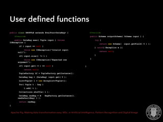 Apache Pig: Making data transformation easy. MSc. in Artificial Intelligence, Pattern Recognition and Digital Image
public class SHUFFLE extends EvalFunc<DataBag> {
@Override
public DataBag exec( Tuple input ) throws
IOException {
if ( input == null )
throw new IOException("Invalid input:
null");
if( input.size() != 1 )
throw new IOException("Expected one
argument");
if( input.get( 0 ) == null )
return null;
TupleFactory tf = TupleFactory.getInstance();
DataBag bag = (DataBag) input.get( 0 );
List<Tuple> l = new ArrayList<Tuple>();
for( Tuple t : bag )
l.add( t );
Collections.shuffle( l );
DataBag resBag = B BagFactory.getInstance().
newDefaultBag( l );
return resBag;
}
User defined functions
@Override
public Schema outputSchema( Schema input ) {
try {
return new Schema( input.getField( 0 ) );
} catch( Exception e ){
return null;
}
}
}
 