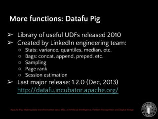 Apache Pig: Making data transformation easy. MSc. in Artificial Intelligence, Pattern Recognition and Digital Image
➢ Library of useful UDFs released 2010
➢ Created by LinkedIn engineering team:
○ Stats: variance, quantiles, median, etc.
○ Bags: concat, append, preped, etc.
○ Sampling
○ Page rank
○ Session estimation
➢ Last major release: 1.2.0 (Dec, 2013)
http://datafu.incubator.apache.org/
More functions: Datafu Pig
 