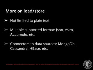 Apache Pig: Making data transformation easy. MSc. in Artificial Intelligence, Pattern Recognition and Digital Image
➢ Not limited to plain text
➢ Multiple supported format: Json, Avro,
Accumulo, etc.
➢ Connectors to data sources: MongoDb,
Cassandra, HBase, etc.
More on load/store
 