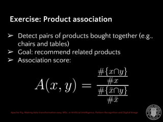 Apache Pig: Making data transformation easy. MSc. in Artificial Intelligence, Pattern Recognition and Digital Image
➢ Detect pairs of products bought together (e.g.,
chairs and tables)
➢ Goal: recommend related products
➢ Association score:
Exercise: Product association
 