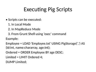 Executing Pig Scripts
• Scripts can be executed:
1. In Local Mode
2. In MapReduce Mode
3. From Grunt Shell using ‘exec’ command
Example:
Employee = LOAD 'Employee.txt' USING PigStorage(',') AS
(id:int, name:chararray, age:int);
Ordered = ORDER Employee BY age DESC;
Limited = LIMIT Ordered 4;
DUMP Limited;
 