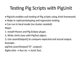Testing Pig Scripts with PigUnit
• PigUnit enables unit testing of Pig scripts using JUnit framework.
• Helps in rapid prototyping and regression testing.
• Can run in local mode (no cluster needed).
Steps:
1. Install Maven and Pig Eclipse plugin.
2. Write JUnit class with PigTest object.
3. Use assertOutput() to compare expected and actual output.
Example:
pigTest.assertOutput("D", output);
Right-click → Run As → JUnit Test.
 