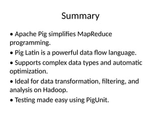 Summary
• Apache Pig simplifies MapReduce
programming.
• Pig Latin is a powerful data flow language.
• Supports complex data types and automatic
optimization.
• Ideal for data transformation, filtering, and
analysis on Hadoop.
• Testing made easy using PigUnit.
 