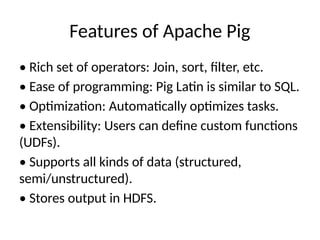 Features of Apache Pig
• Rich set of operators: Join, sort, filter, etc.
• Ease of programming: Pig Latin is similar to SQL.
• Optimization: Automatically optimizes tasks.
• Extensibility: Users can define custom functions
(UDFs).
• Supports all kinds of data (structured,
semi/unstructured).
• Stores output in HDFS.
 