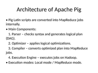 Architecture of Apache Pig
• Pig Latin scripts are converted into MapReduce jobs
internally.
• Main Components:
1. Parser – checks syntax and generates logical plan
(DAG).
2. Optimizer – applies logical optimizations.
3. Compiler – converts optimized plan into MapReduce
jobs.
4. Execution Engine – executes jobs on Hadoop.
• Execution modes: Local mode / MapReduce mode.
 