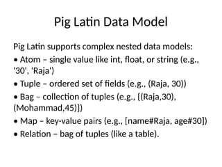 Pig Latin Data Model
Pig Latin supports complex nested data models:
• Atom – single value like int, float, or string (e.g.,
'30', 'Raja')
• Tuple – ordered set of fields (e.g., (Raja, 30))
• Bag – collection of tuples (e.g., {(Raja,30),
(Mohammad,45)})
• Map – key-value pairs (e.g., [name#Raja, age#30])
• Relation – bag of tuples (like a table).
 