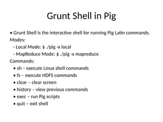 Grunt Shell in Pig
• Grunt Shell is the interactive shell for running Pig Latin commands.
Modes:
- Local Mode: $ ./pig -x local
- MapReduce Mode: $ ./pig -x mapreduce
Commands:
• sh – execute Linux shell commands
• fs – execute HDFS commands
• clear – clear screen
• history – view previous commands
• exec – run Pig scripts
• quit – exit shell
 