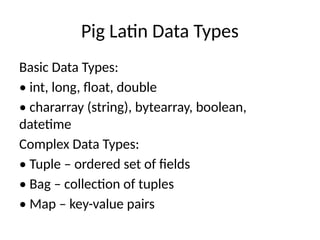 Pig Latin Data Types
Basic Data Types:
• int, long, float, double
• chararray (string), bytearray, boolean,
datetime
Complex Data Types:
• Tuple – ordered set of fields
• Bag – collection of tuples
• Map – key-value pairs
 