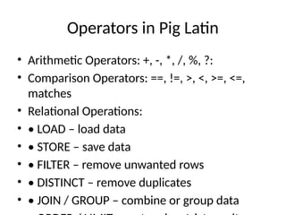 Operators in Pig Latin
• Arithmetic Operators: +, -, *, /, %, ?:
• Comparison Operators: ==, !=, >, <, >=, <=,
matches
• Relational Operations:
• • LOAD – load data
• • STORE – save data
• • FILTER – remove unwanted rows
• • DISTINCT – remove duplicates
• • JOIN / GROUP – combine or group data
 