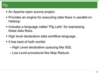 Pig
 An Apache open source project.
 Provides an engine for executing data flows in parallel on
Hadoop.
 Includes a language called ‘Pig Latin’ for expressing
these data flows.
 High level declarative data workflow language.
 It has best of both worlds:
– High Level declarative querying like SQL
– Low Level procedural like Map Reduce

12

 