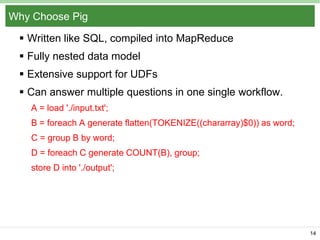 Why Choose Pig
 Written like SQL, compiled into MapReduce
 Fully nested data model
 Extensive support for UDFs
 Can answer multiple questions in one single workflow.
A = load './input.txt';
B = foreach A generate flatten(TOKENIZE((chararray)$0)) as word;
C = group B by word;
D = foreach C generate COUNT(B), group;
store D into './output';

14

 