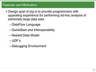 Features and Motivation
 Design goal of pig is to provide programmers with
appealing experience for performing ad-hoc analysis of
extremely large data sets.
– DataFlow Language

– QuickStart and Interoperability
– Nested Data Model
– UDF’s
– Debugging Environment

15

 