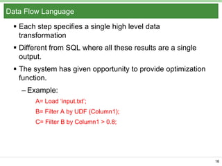 Data Flow Language
 Each step specifies a single high level data
transformation
 Different from SQL where all these results are a single
output.

 The system has given opportunity to provide optimization
function.
– Example:
A= Load ‘input.txt’;

B= Filter A by UDF (Column1);
C= Filter B by Column1 > 0.8;

16

 