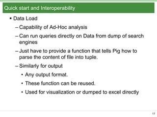 Quick start and Interoperability
 Data Load
– Capability of Ad-Hoc analysis
– Can run queries directly on Data from dump of search
engines
– Just have to provide a function that tells Pig how to
parse the content of file into tuple.
– Similarly for output
• Any output format.
• These function can be reused.
• Used for visualization or dumped to excel directly

17

 