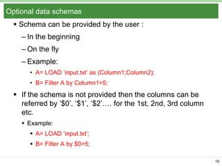 Optional data schemas
 Schema can be provided by the user :
– In the beginning
– On the fly

– Example:
• A= LOAD ‘input.txt’ as (Column1;Column2);
• B= Filter A by Column1>5;

 If the schema is not provided then the columns can be
referred by ‘$0’, ‘$1’, ‘$2’…. for the 1st, 2nd, 3rd column
etc.
 Example:

 A= LOAD ‘input.txt’;
 B= Filter A by $0>5;
19

 