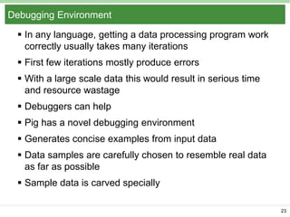 Debugging Environment
 In any language, getting a data processing program work
correctly usually takes many iterations
 First few iterations mostly produce errors
 With a large scale data this would result in serious time
and resource wastage
 Debuggers can help
 Pig has a novel debugging environment
 Generates concise examples from input data
 Data samples are carefully chosen to resemble real data
as far as possible
 Sample data is carved specially
23

 