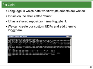 Pig Latin
 Language in which data workflow statements are written
 It runs on the shell called ‘Grunt’
 It has a shared repository name Piggybank
 We can create our custom UDFs and add them to
Piggybank

24

 
