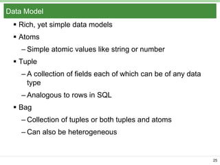 Data Model
 Rich, yet simple data models
 Atoms

– Simple atomic values like string or number
 Tuple
– A collection of fields each of which can be of any data
type
– Analogous to rows in SQL
 Bag
– Collection of tuples or both tuples and atoms
– Can also be heterogeneous

25

 