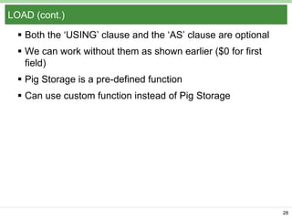 LOAD (cont.)
 Both the ‘USING’ clause and the ‘AS’ clause are optional
 We can work without them as shown earlier ($0 for first
field)
 Pig Storage is a pre-defined function

 Can use custom function instead of Pig Storage

28

 