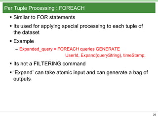 Per Tuple Processing : FOREACH
 Similar to FOR statements
 Its used for applying special processing to each tuple of
the dataset

 Example
– Expanded_query = FOREACH queries GENERATE
UserId, Expand(queryString), timeStamp;

 Its not a FILTERING command
 ‘Expand’ can take atomic input and can generate a bag of
outputs

29

 