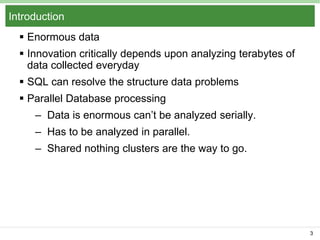 Introduction
 Enormous data

 Innovation critically depends upon analyzing terabytes of
data collected everyday
 SQL can resolve the structure data problems

 Parallel Database processing
– Data is enormous can’t be analyzed serially.
– Has to be analyzed in parallel.
– Shared nothing clusters are the way to go.

3

 