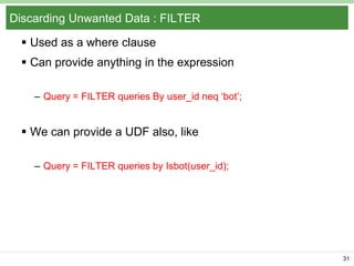 Discarding Unwanted Data : FILTER
 Used as a where clause
 Can provide anything in the expression
– Query = FILTER queries By user_id neq ‘bot’;

 We can provide a UDF also, like
– Query = FILTER queries by Isbot(user_id);

31

 
