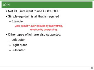 JOIN
 Not all users want to use COGROUP
 Simple equi-join is all that is required
– Example
Join_result = JOIN results by querystring,
revenue by querystring;

 Other types of join are also supported:
– Left outer
– Right outer
– Full outer

33

 