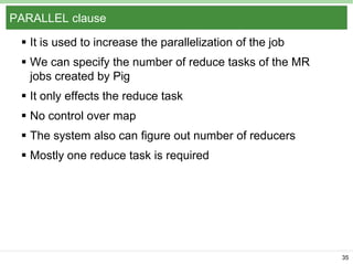 PARALLEL clause
 It is used to increase the parallelization of the job
 We can specify the number of reduce tasks of the MR
jobs created by Pig
 It only effects the reduce task

 No control over map
 The system also can figure out number of reducers
 Mostly one reduce task is required

35

 