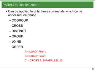 PARALLEL clause (cont.)
 Can be applied to only those commands which come
under reduce phase
– COGROUP
– CROSS

– DISTINCT
– GROUP
– JOINS

– ORDER
A = LOAD ‘ File1’;
B = LOAD ‘ File2’;
C = CROSS A, B PARALLEL 10;
36

 