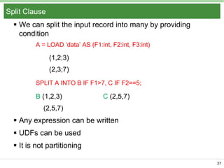 Split Clause
 We can split the input record into many by providing
condition
A = LOAD ‘data’ AS (F1:int, F2:int, F3:int)

(1,2;3)
(2,3;7)
SPLIT A INTO B IF F1>7, C IF F2==5;

B (1,2,3)

C (2,5,7)

(2,5,7)

 Any expression can be written
 UDFs can be used
 It is not partitioning
37

 