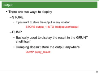 Output
 There are two ways to display
– STORE
• If you want to store the output in any location
STORE output_1 INTO ‘hadoopuser/output’

– DUMP
• Basically used to display the result in the GRUNT
shell itself
• Dumping doesn’t store the output anywhere
DUMP query_result;

38

 