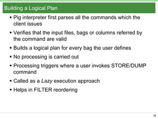 Building a Logical Plan
 Pig interpreter first parses all the commands which the
client issues
 Verifies that the input files, bags or columns referred by
the command are valid
 Builds a logical plan for every bag the user defines
 No processing is carried out
 Processing triggers where a user invokes STORE/DUMP
command
 Called as a Lazy execution approach
 Helps in FILTER reordering

39

 