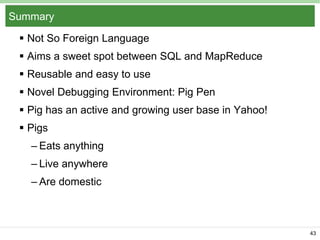 Summary
 Not So Foreign Language
 Aims a sweet spot between SQL and MapReduce
 Reusable and easy to use
 Novel Debugging Environment: Pig Pen
 Pig has an active and growing user base in Yahoo!
 Pigs
– Eats anything

– Live anywhere
– Are domestic

43

 