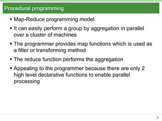 Procedural programming
 Map-Reduce programming model
 It can easily perform a group by aggregation in parallel
over a cluster of machines
 The programmer provides map functions which is used as
a filter or transforming method
 The reduce function performs the aggregation
 Appealing to the programmer because there are only 2
high level declarative functions to enable parallel
processing

5

 