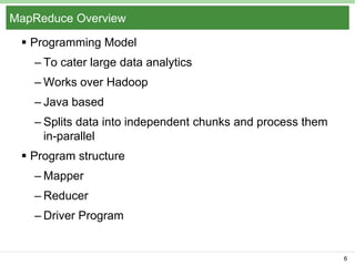 MapReduce Overview
 Programming Model
– To cater large data analytics
– Works over Hadoop
– Java based
– Splits data into independent chunks and process them
in-parallel
 Program structure

– Mapper
– Reducer
– Driver Program

6

 