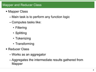Mapper and Reducer Class
 Mapper Class
– Main task is to perform any function logic
– Computes tasks like:
• Filtering
• Splitting
• Tokenizing
• Transforming

 Reducer Class
– Works as an aggregator
– Aggregates the intermediate results gathered from
Mapper
8

 