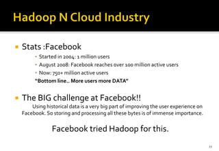 

Stats :Facebook
▪ Started in 2004: 1 million users
▪ August 2008: Facebook reaches over 100 million active users
▪ Now: 750+ million active users
“Bottom line.. More users more DATA”



The BIG challenge at Facebook!!
Using historical data is a very big part of improving the user experience on
Facebook. So storing and processing all these bytes is of immense importance.

Facebook tried Hadoop for this.
11

 