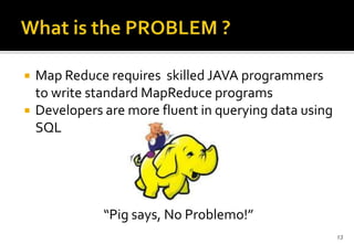 


Map Reduce requires skilled JAVA programmers
to write standard MapReduce programs
Developers are more fluent in querying data using
SQL

“Pig says, No Problemo!”
13

 