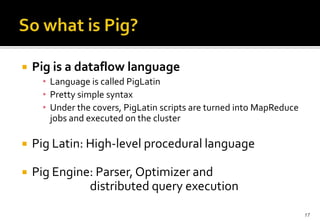 

Pig is a dataflow language
• Language is called PigLatin
• Pretty simple syntax
• Under the covers, PigLatin scripts are turned into MapReduce
jobs and executed on the cluster



Pig Latin: High-level procedural language



Pig Engine: Parser, Optimizer and
distributed query execution
17

 