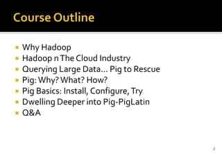 







Why Hadoop
Hadoop n The Cloud Industry
Querying Large Data... Pig to Rescue
Pig: Why? What? How?
Pig Basics: Install, Configure, Try
Dwelling Deeper into Pig-PigLatin
Q&A

2

 