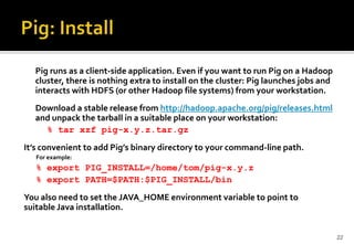 Pig runs as a client-side application. Even if you want to run Pig on a Hadoop
cluster, there is nothing extra to install on the cluster: Pig launches jobs and
interacts with HDFS (or other Hadoop file systems) from your workstation.
Download a stable release from http://hadoop.apache.org/pig/releases.html
and unpack the tarball in a suitable place on your workstation:
% tar xzf pig-x.y.z.tar.gz
It’s convenient to add Pig’s binary directory to your command-line path.
For example:

% export PIG_INSTALL=/home/tom/pig-x.y.z
% export PATH=$PATH:$PIG_INSTALL/bin
You also need to set the JAVA_HOME environment variable to point to
suitable Java installation.

22

 