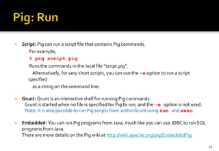 

Script: Pig can run a script file that contains Pig commands.
For example,
% pig script.pig
Runs the commands in the local file ”script.pig”.
Alternatively, for very short scripts, you can use the -e option to run a script
specified
as a string on the command line.



Grunt: Grunt is an interactive shell for running Pig commands.
Grunt is started when no file is specified for Pig to run, and the -e option is not used.
Note: It is also possible to run Pig scripts from within Grunt using run and exec.



Embedded: You can run Pig programs from Java, much like you can use JDBC to run SQL
programs from Java.
There are more details on the Pig wiki at http://wiki.apache.org/pig/EmbeddedPig
24

 