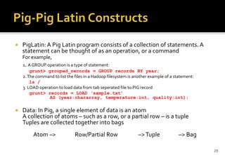 

PigLatin: A Pig Latin program consists of a collection of statements. A
statement can be thought of as an operation, or a command
For example,
1. A GROUP operation is a type of statement:
grunt> grouped_records = GROUP records BY year;
2. The command to list the files in a Hadoop filesystem is another example of a statement:
ls /
3. LOAD operation to load data from tab seperated file to PIG record
grunt> records = LOAD ‘sample.txt’
AS (year:chararray, temperature:int, quality:int);



Data: In Pig, a single element of data is an atom
A collection of atoms – such as a row, or a partial row – is a tuple
Tuples are collected together into bags
Atom –>

Row/Partial Row

–> Tuple

–> Bag
25

 
