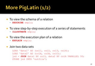 

To view the schema of a relation
 DESCRIBE empls;



To view step-by-step execution of a series of statements
 ILLUSTRATE empls;



To view the execution plan of a relation
 EXPLAIN empls;



Join two data sets
LOAD 'data1' AS (col1, col2, col3, col4);
LOAD 'data2' AS (colA, colB, colC);
jnd = JOIN data1 BY col3, data2 BY colA PARALLEL 50;
STORE jnd INTO 'outfile‘;
28

 