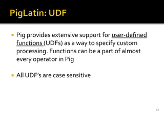 

Pig provides extensive support for user-defined
functions (UDFs) as a way to specify custom
processing. Functions can be a part of almost
every operator in Pig



All UDF’s are case sensitive

31

 